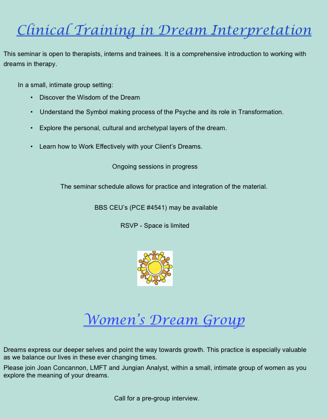 Women’s Dream Group&#10;&#10;Fall is a time to reflect and listen to our inner wisdom.  Dreams express our deeper selves and point the way towards growth.  This practice is especially valuable as we balance our lives in these ever changing times.&#10;Please join Joan Concannon, LMFT and Jungian Analyst, within a small, intimate group of women as you explore the meaning of your dreams.&#10;&#10;Tuesdays 10 – 11:30 am&#10;$45/session, paid monthly&#10;Space is limited.  Call for a pre-group interview.&#10;&#10;￼&#10;&#10;Clinical Training in Dream Interpretation&#10;&#10;This seminar is open to therapists, interns and trainees. It is a comprehensive introduction to working with dreams in therapy.  BBS CEU’s are available, PCE #4541&#10;                    &#10;Time and Dates to be determined.